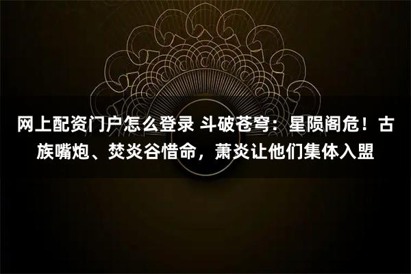 网上配资门户怎么登录 斗破苍穹：星陨阁危！古族嘴炮、焚炎谷惜命，萧炎让他们集体入盟
