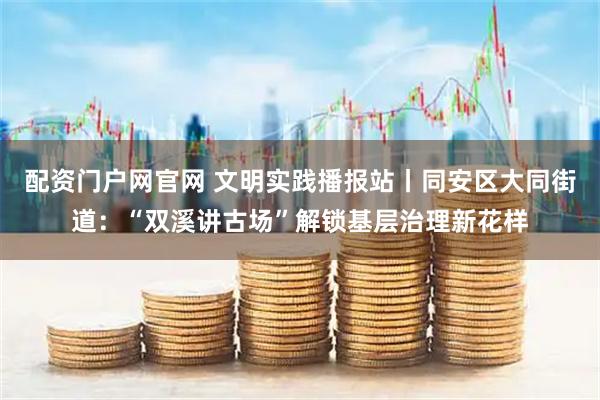 配资门户网官网 文明实践播报站丨同安区大同街道：“双溪讲古场”解锁基层治理新花样