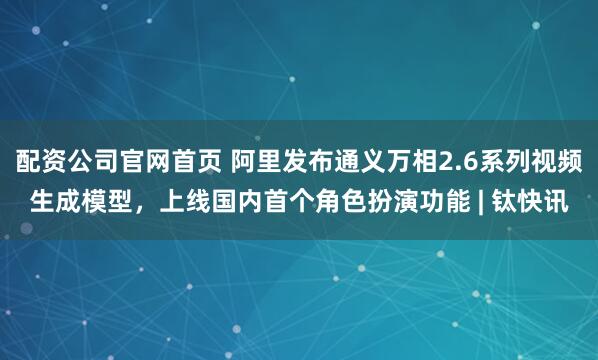 配资公司官网首页 阿里发布通义万相2.6系列视频生成模型，上线国内首个角色扮演功能 | 钛快讯