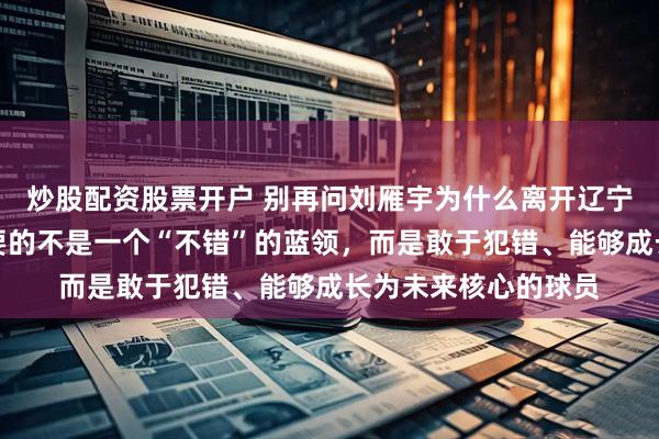 炒股配资股票开户 别再问刘雁宇为什么离开辽宁了，真相是吉林需要的不是一个“不错”的蓝领，而是敢于犯错、能够成长为未来核心的球员