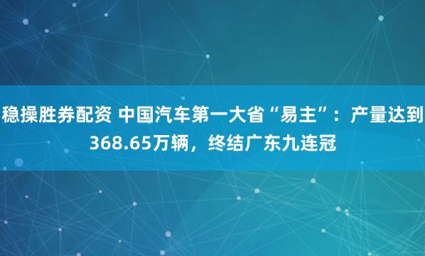 稳操胜券配资 中国汽车第一大省“易主”：产量达到368.65万辆，终结广东九连冠