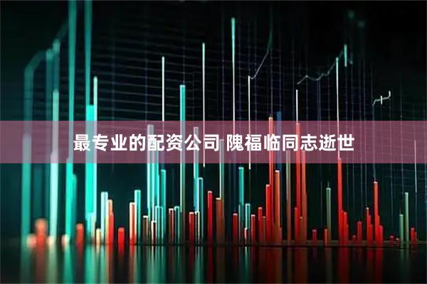 最专业的配资公司 隗福临同志逝世