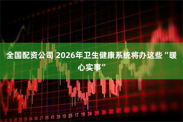 全国配资公司 2026年卫生健康系统将办这些“暖心实事”
