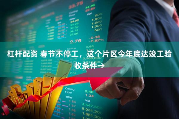 杠杆配资 春节不停工，这个片区今年底达竣工验收条件→