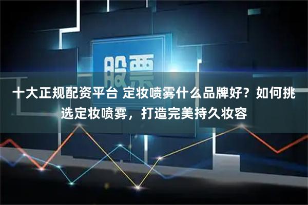 十大正规配资平台 定妆喷雾什么品牌好？如何挑选定妆喷雾，打造完美持久妆容