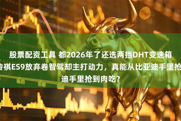 股票配资工具 都2026年了还选两挡DHT变速箱？广汽传祺ES9放弃卷智驾却主打动力，真能从比亚迪手里抢到肉吃？