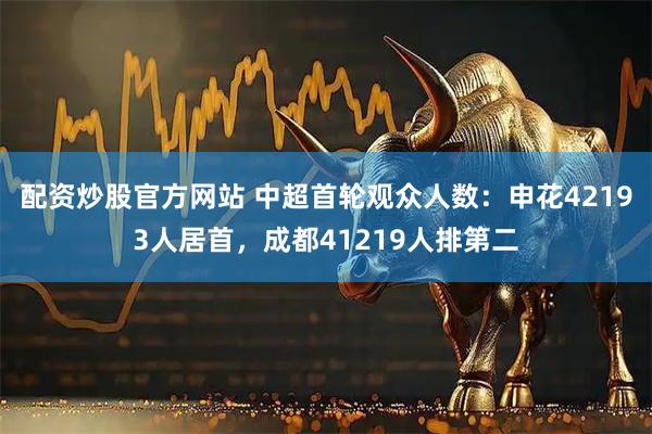 配资炒股官方网站 中超首轮观众人数：申花42193人居首，成都41219人排第二