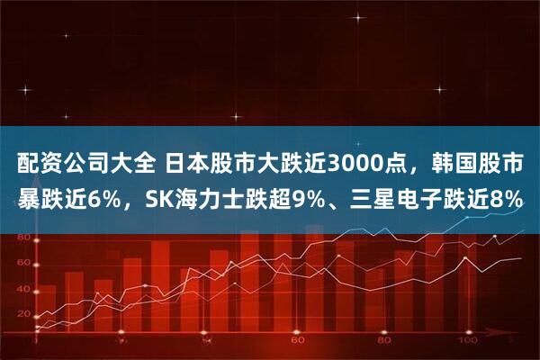 配资公司大全 日本股市大跌近3000点，韩国股市暴跌近6%，SK海力士跌超9%、三星电子跌近8%
