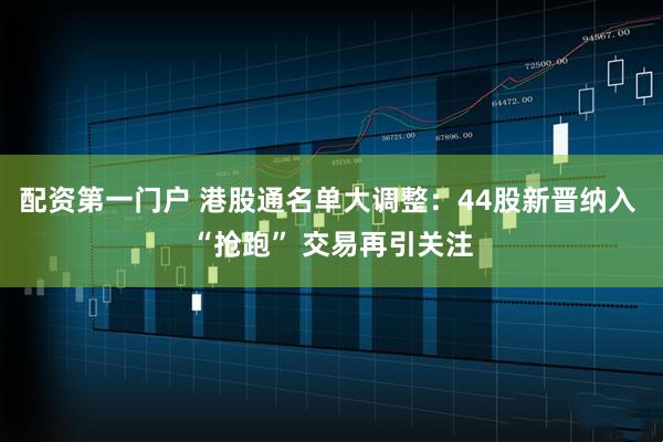 配资第一门户 港股通名单大调整：44股新晋纳入 “抢跑” 交易再引关注
