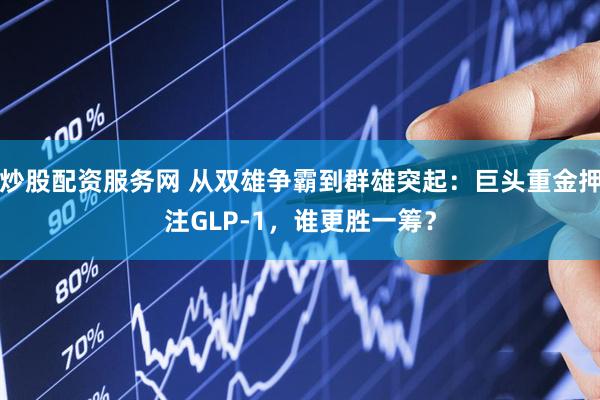炒股配资服务网 从双雄争霸到群雄突起：巨头重金押注GLP-1，谁更胜一筹？