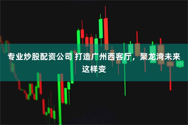 专业炒股配资公司 打造广州西客厅，聚龙湾未来这样变