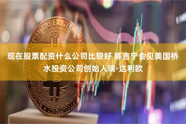 现在股票配资什么公司比较好 陈吉宁会见美国桥水投资公司创始人瑞·达利欧