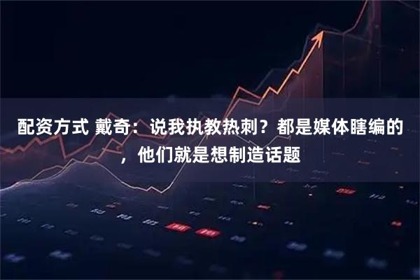 配资方式 戴奇：说我执教热刺？都是媒体瞎编的，他们就是想制造话题