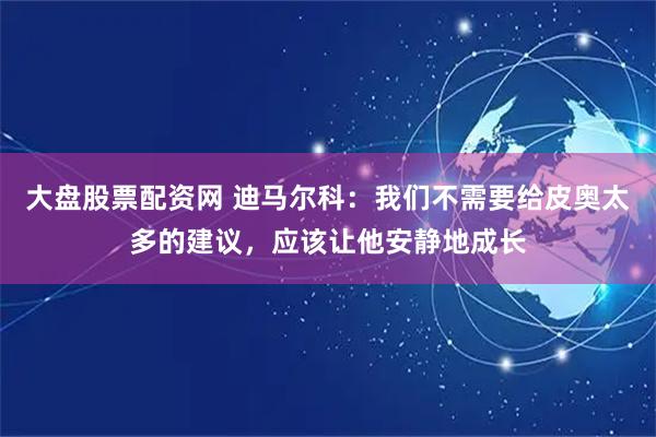 大盘股票配资网 迪马尔科：我们不需要给皮奥太多的建议，应该让他安静地成长