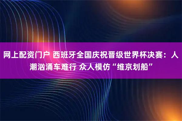 网上配资门户 西班牙全国庆祝晋级世界杯决赛：人潮汹涌车难行 众人模仿“维京划船”